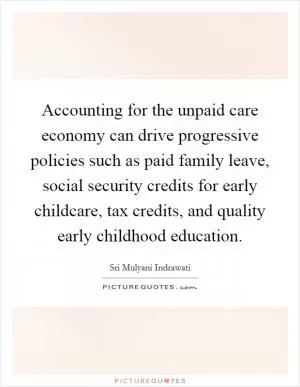 Accounting for the unpaid care economy can drive progressive policies such as paid family leave, social security credits for early childcare, tax credits, and quality early childhood education Picture Quote #1