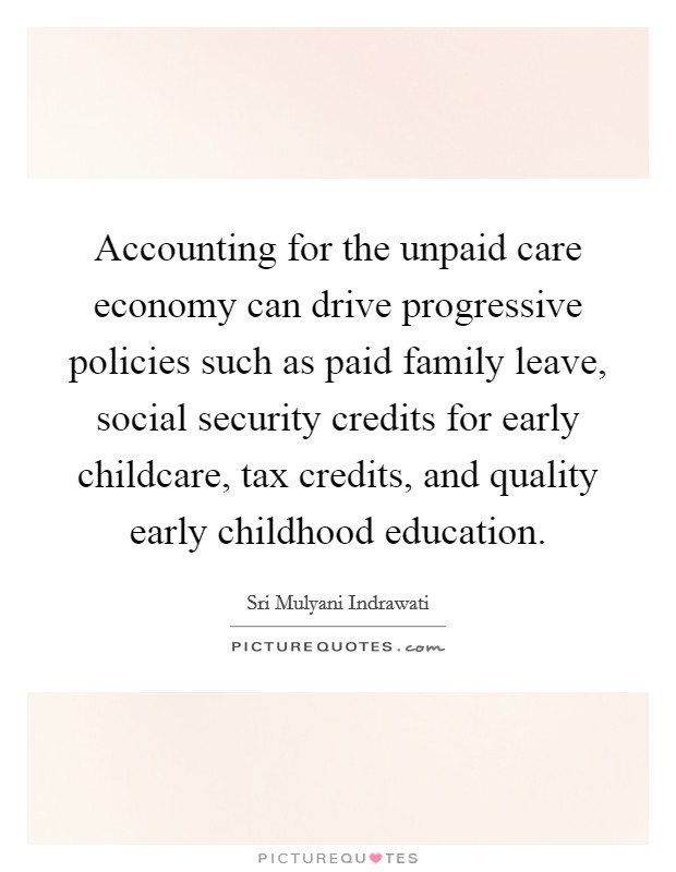 Accounting for the unpaid care economy can drive progressive policies such as paid family leave, social security credits for early childcare, tax credits, and quality early childhood education. Picture Quote #1