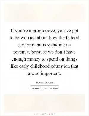 If you’re a progressive, you’ve got to be worried about how the federal government is spending its revenue, because we don’t have enough money to spend on things like early childhood education that are so important Picture Quote #1