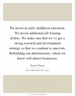 We invest in early childhood education. We invest additional job training dollars. We make sure that we’ve got a strong research and development strategy so that we continue to innovate. Rebuilding our infrastructure, which we know will attract businesses Picture Quote #1