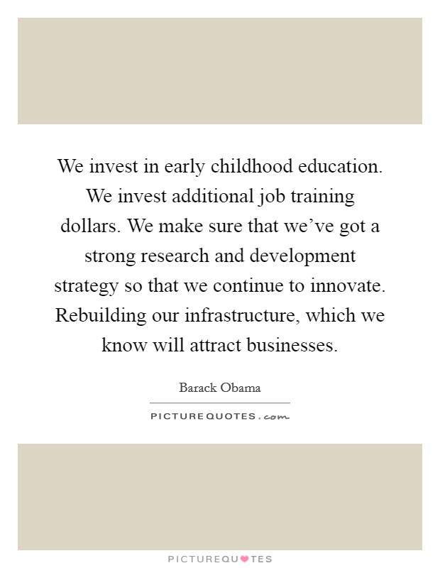 We invest in early childhood education. We invest additional job training dollars. We make sure that we've got a strong research and development strategy so that we continue to innovate. Rebuilding our infrastructure, which we know will attract businesses. Picture Quote #1