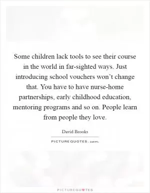 Some children lack tools to see their course in the world in far-sighted ways. Just introducing school vouchers won’t change that. You have to have nurse-home partnerships, early childhood education, mentoring programs and so on. People learn from people they love Picture Quote #1