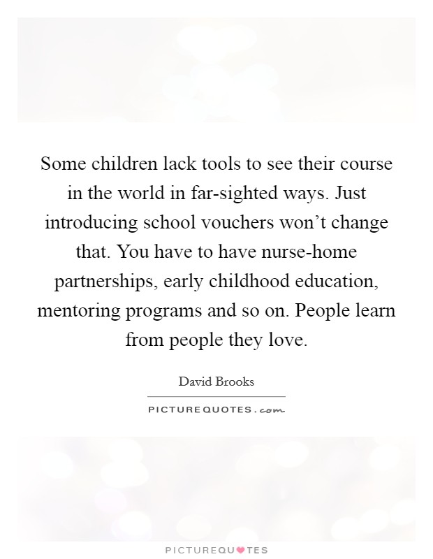 Some children lack tools to see their course in the world in far-sighted ways. Just introducing school vouchers won't change that. You have to have nurse-home partnerships, early childhood education, mentoring programs and so on. People learn from people they love. Picture Quote #1
