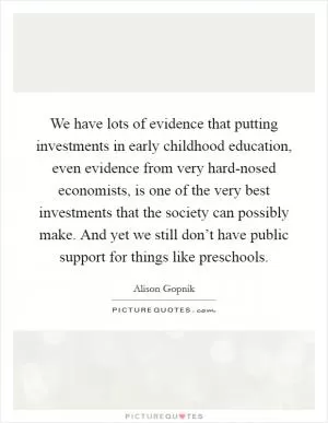 We have lots of evidence that putting investments in early childhood education, even evidence from very hard-nosed economists, is one of the very best investments that the society can possibly make. And yet we still don’t have public support for things like preschools Picture Quote #1