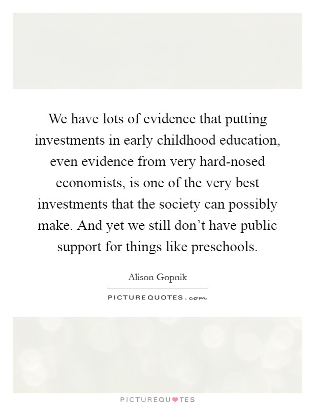 We have lots of evidence that putting investments in early childhood education, even evidence from very hard-nosed economists, is one of the very best investments that the society can possibly make. And yet we still don't have public support for things like preschools. Picture Quote #1