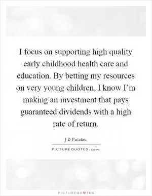 I focus on supporting high quality early childhood health care and education. By betting my resources on very young children, I know I’m making an investment that pays guaranteed dividends with a high rate of return Picture Quote #1