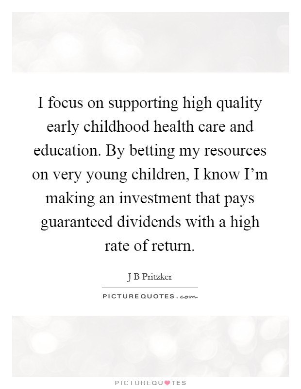 I focus on supporting high quality early childhood health care and education. By betting my resources on very young children, I know I'm making an investment that pays guaranteed dividends with a high rate of return. Picture Quote #1