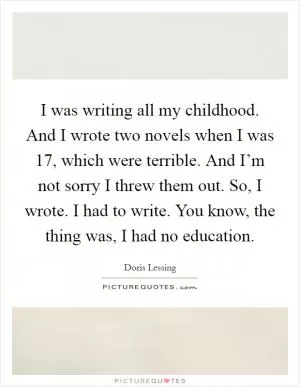 I was writing all my childhood. And I wrote two novels when I was 17, which were terrible. And I’m not sorry I threw them out. So, I wrote. I had to write. You know, the thing was, I had no education Picture Quote #1
