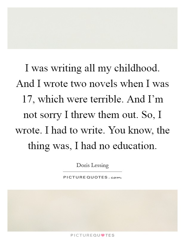 I was writing all my childhood. And I wrote two novels when I was 17, which were terrible. And I'm not sorry I threw them out. So, I wrote. I had to write. You know, the thing was, I had no education. Picture Quote #1