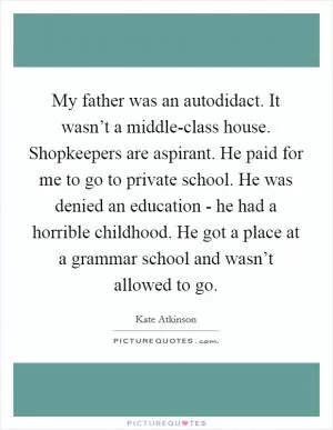 My father was an autodidact. It wasn’t a middle-class house. Shopkeepers are aspirant. He paid for me to go to private school. He was denied an education - he had a horrible childhood. He got a place at a grammar school and wasn’t allowed to go Picture Quote #1