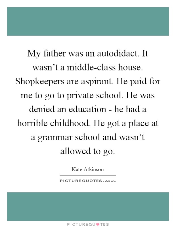 My father was an autodidact. It wasn't a middle-class house. Shopkeepers are aspirant. He paid for me to go to private school. He was denied an education - he had a horrible childhood. He got a place at a grammar school and wasn't allowed to go. Picture Quote #1