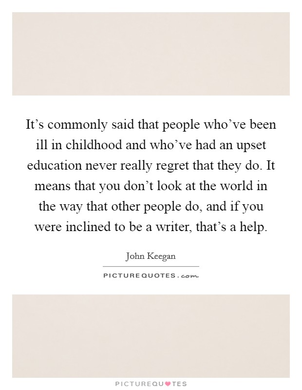It's commonly said that people who've been ill in childhood and who've had an upset education never really regret that they do. It means that you don't look at the world in the way that other people do, and if you were inclined to be a writer, that's a help. Picture Quote #1