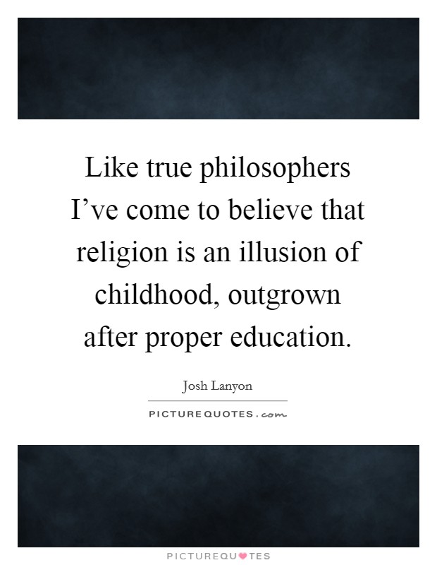 Like true philosophers I've come to believe that religion is an illusion of childhood, outgrown after proper education. Picture Quote #1