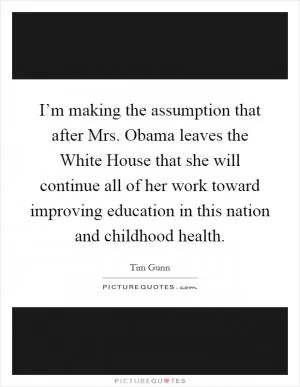 I’m making the assumption that after Mrs. Obama leaves the White House that she will continue all of her work toward improving education in this nation and childhood health Picture Quote #1