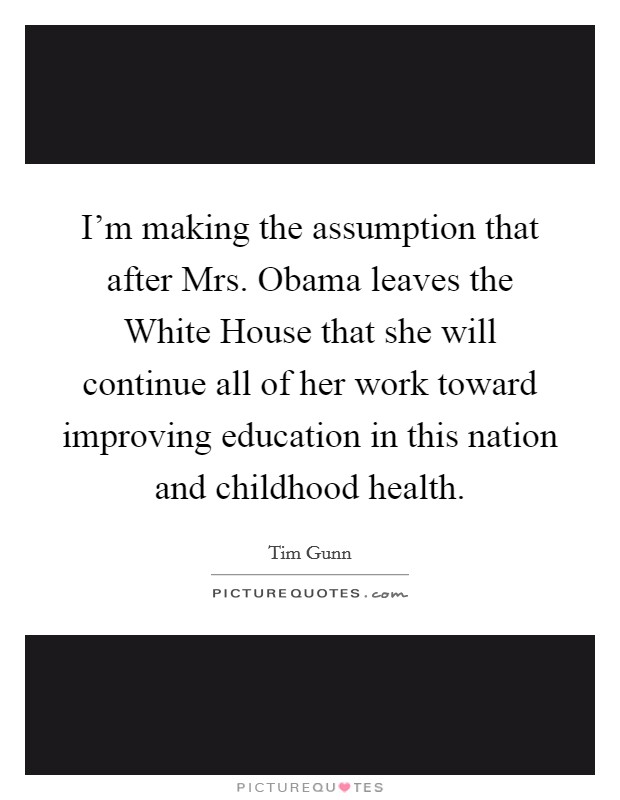 I'm making the assumption that after Mrs. Obama leaves the White House that she will continue all of her work toward improving education in this nation and childhood health. Picture Quote #1