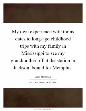 My own experience with trains dates to long-ago childhood trips with my family in Mississippi to see my grandmother off at the station in Jackson, bound for Memphis Picture Quote #1