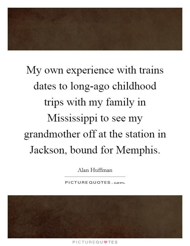 My own experience with trains dates to long-ago childhood trips with my family in Mississippi to see my grandmother off at the station in Jackson, bound for Memphis. Picture Quote #1