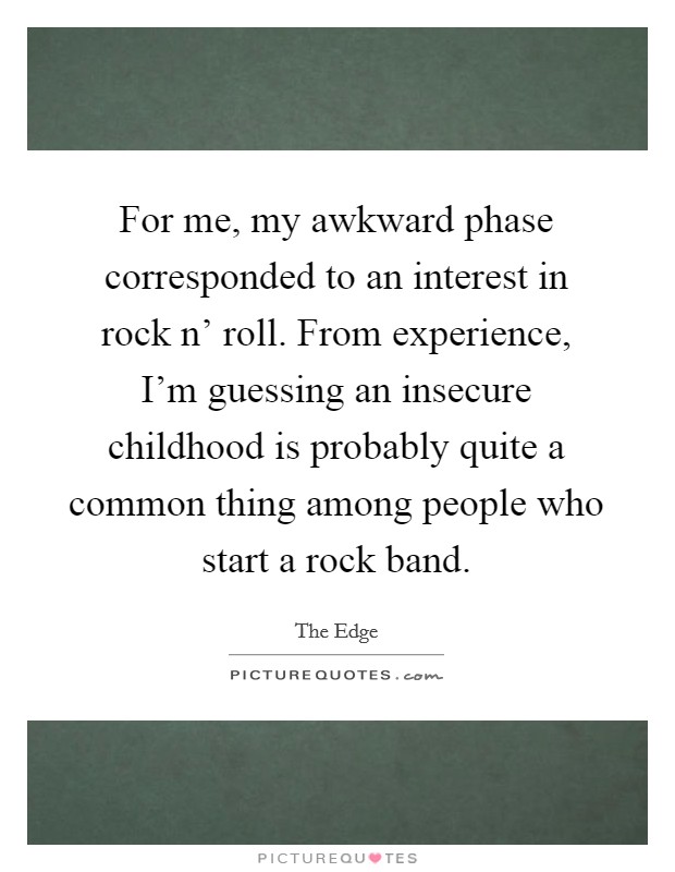 For me, my awkward phase corresponded to an interest in rock n' roll. From experience, I'm guessing an insecure childhood is probably quite a common thing among people who start a rock band. Picture Quote #1