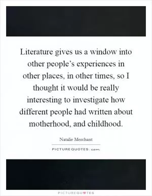 Literature gives us a window into other people’s experiences in other places, in other times, so I thought it would be really interesting to investigate how different people had written about motherhood, and childhood Picture Quote #1
