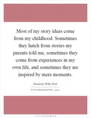 Most of my story ideas come from my childhood. Sometimes they hatch from stories my parents told me, sometimes they come from experiences in my own life, and sometimes they are inspired by mere moments Picture Quote #1
