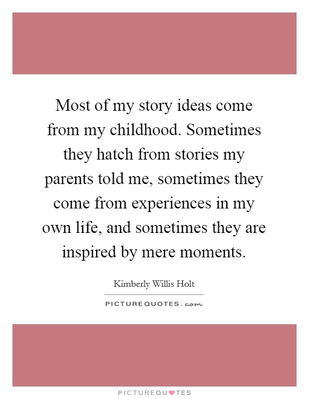 Most of my story ideas come from my childhood. Sometimes they hatch from stories my parents told me, sometimes they come from experiences in my own life, and sometimes they are inspired by mere moments. Picture Quote #1