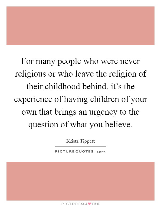 For many people who were never religious or who leave the religion of their childhood behind, it's the experience of having children of your own that brings an urgency to the question of what you believe. Picture Quote #1