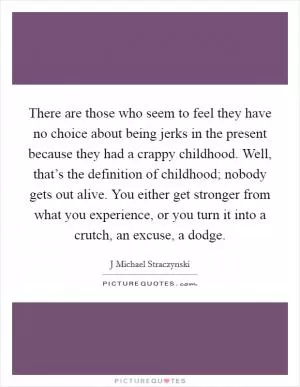 There are those who seem to feel they have no choice about being jerks in the present because they had a crappy childhood. Well, that’s the definition of childhood; nobody gets out alive. You either get stronger from what you experience, or you turn it into a crutch, an excuse, a dodge Picture Quote #1