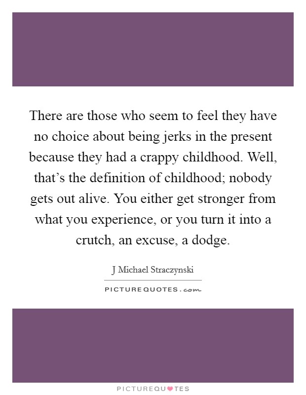There are those who seem to feel they have no choice about being jerks in the present because they had a crappy childhood. Well, that's the definition of childhood; nobody gets out alive. You either get stronger from what you experience, or you turn it into a crutch, an excuse, a dodge. Picture Quote #1