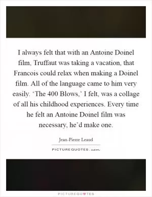 I always felt that with an Antoine Doinel film, Truffaut was taking a vacation, that Francois could relax when making a Doinel film. All of the language came to him very easily. ‘The 400 Blows,’ I felt, was a collage of all his childhood experiences. Every time he felt an Antoine Doinel film was necessary, he’d make one Picture Quote #1