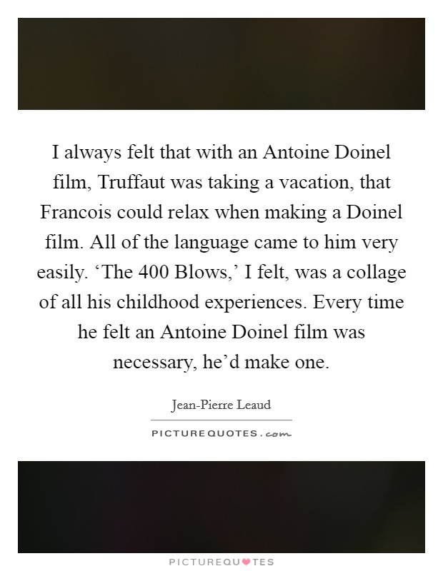 I always felt that with an Antoine Doinel film, Truffaut was taking a vacation, that Francois could relax when making a Doinel film. All of the language came to him very easily. ‘The 400 Blows,' I felt, was a collage of all his childhood experiences. Every time he felt an Antoine Doinel film was necessary, he'd make one. Picture Quote #1