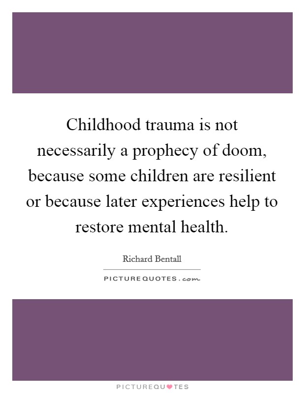 Childhood trauma is not necessarily a prophecy of doom, because some children are resilient or because later experiences help to restore mental health. Picture Quote #1