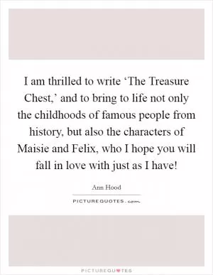 I am thrilled to write ‘The Treasure Chest,’ and to bring to life not only the childhoods of famous people from history, but also the characters of Maisie and Felix, who I hope you will fall in love with just as I have! Picture Quote #1