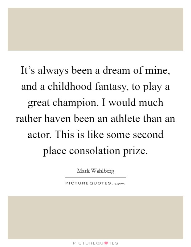 It's always been a dream of mine, and a childhood fantasy, to play a great champion. I would much rather haven been an athlete than an actor. This is like some second place consolation prize. Picture Quote #1