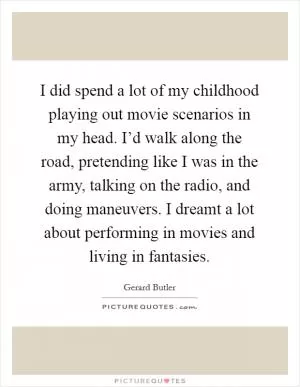 I did spend a lot of my childhood playing out movie scenarios in my head. I’d walk along the road, pretending like I was in the army, talking on the radio, and doing maneuvers. I dreamt a lot about performing in movies and living in fantasies Picture Quote #1