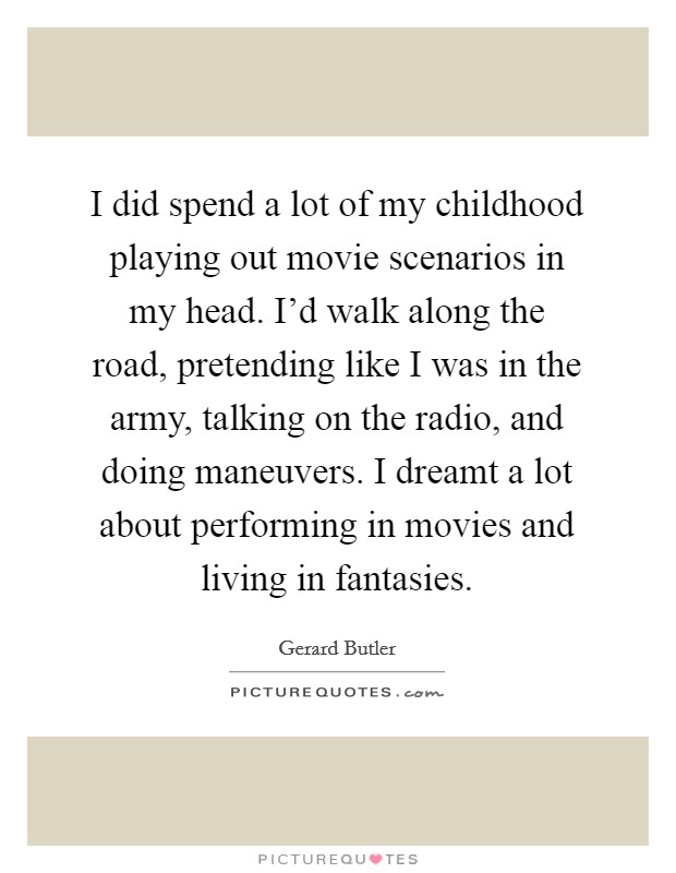 I did spend a lot of my childhood playing out movie scenarios in my head. I'd walk along the road, pretending like I was in the army, talking on the radio, and doing maneuvers. I dreamt a lot about performing in movies and living in fantasies. Picture Quote #1