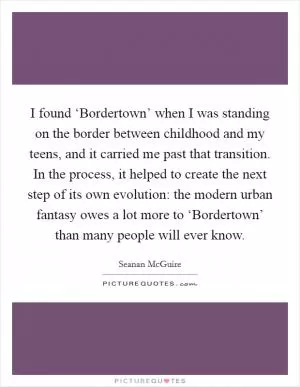 I found ‘Bordertown’ when I was standing on the border between childhood and my teens, and it carried me past that transition. In the process, it helped to create the next step of its own evolution: the modern urban fantasy owes a lot more to ‘Bordertown’ than many people will ever know Picture Quote #1