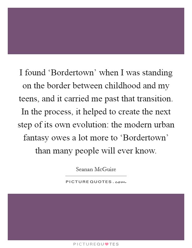 I found ‘Bordertown' when I was standing on the border between childhood and my teens, and it carried me past that transition. In the process, it helped to create the next step of its own evolution: the modern urban fantasy owes a lot more to ‘Bordertown' than many people will ever know. Picture Quote #1