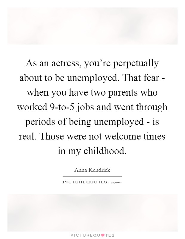 As an actress, you're perpetually about to be unemployed. That fear - when you have two parents who worked 9-to-5 jobs and went through periods of being unemployed - is real. Those were not welcome times in my childhood. Picture Quote #1