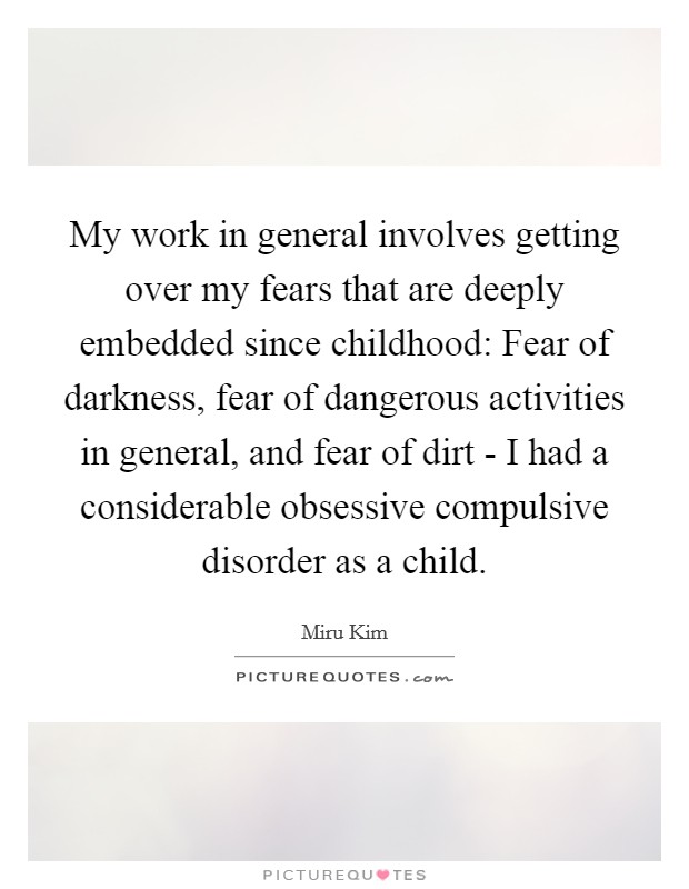 My work in general involves getting over my fears that are deeply embedded since childhood: Fear of darkness, fear of dangerous activities in general, and fear of dirt - I had a considerable obsessive compulsive disorder as a child. Picture Quote #1