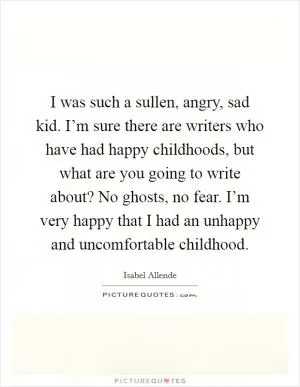 I was such a sullen, angry, sad kid. I’m sure there are writers who have had happy childhoods, but what are you going to write about? No ghosts, no fear. I’m very happy that I had an unhappy and uncomfortable childhood Picture Quote #1