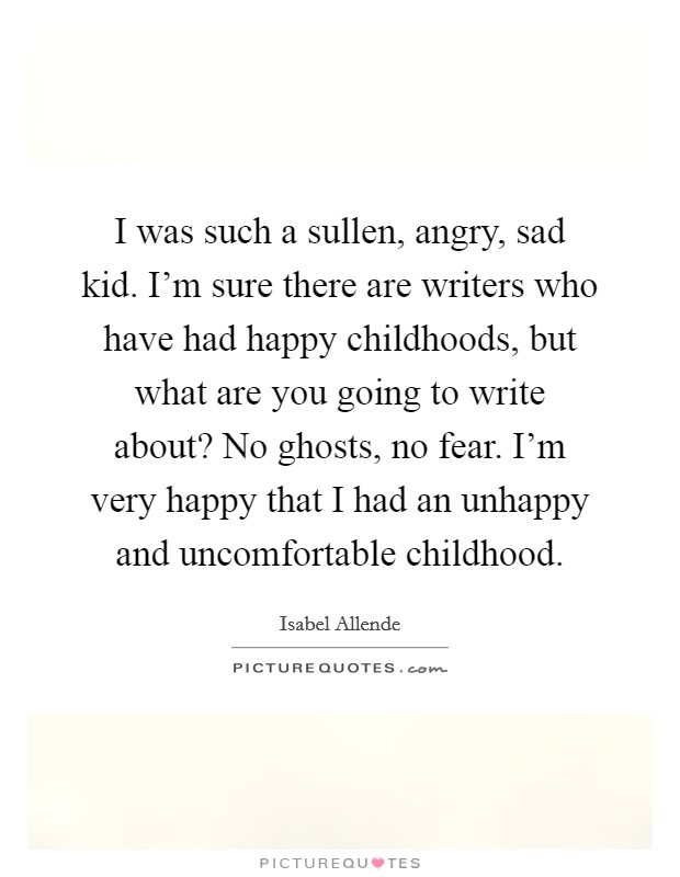 I was such a sullen, angry, sad kid. I'm sure there are writers who have had happy childhoods, but what are you going to write about? No ghosts, no fear. I'm very happy that I had an unhappy and uncomfortable childhood. Picture Quote #1