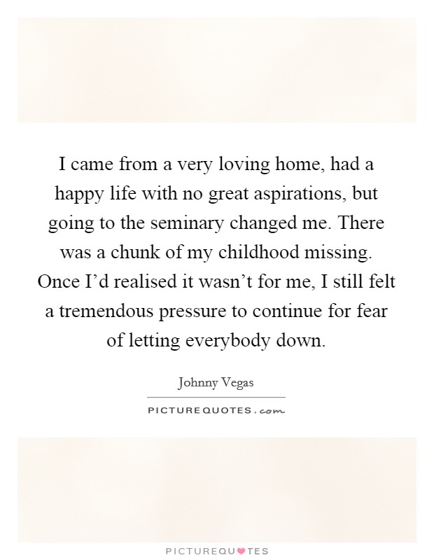 I came from a very loving home, had a happy life with no great aspirations, but going to the seminary changed me. There was a chunk of my childhood missing. Once I'd realised it wasn't for me, I still felt a tremendous pressure to continue for fear of letting everybody down. Picture Quote #1