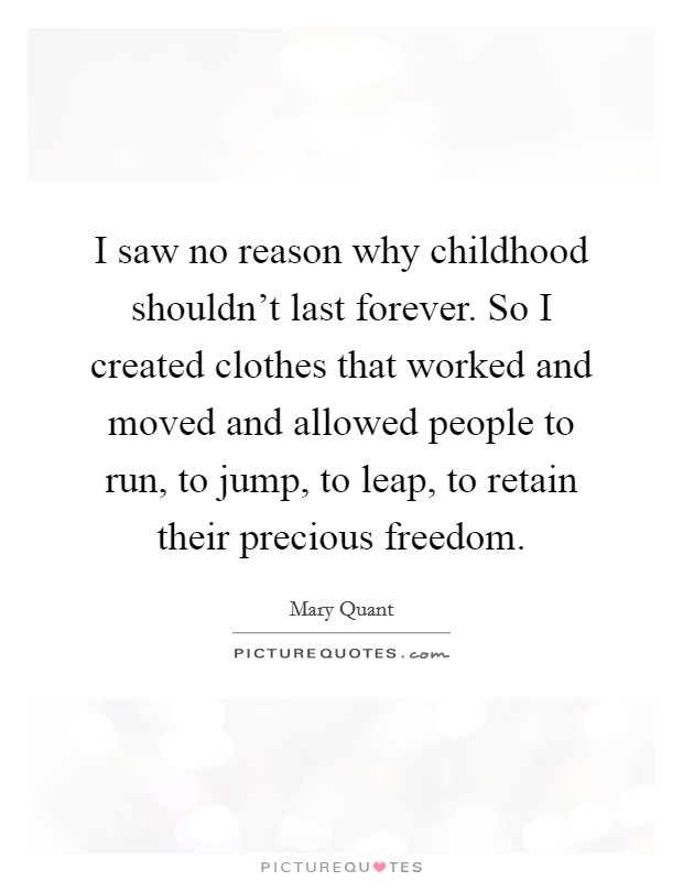 I saw no reason why childhood shouldn't last forever. So I created clothes that worked and moved and allowed people to run, to jump, to leap, to retain their precious freedom. Picture Quote #1