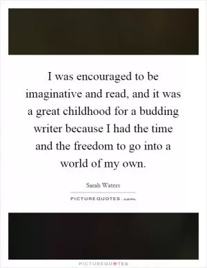I was encouraged to be imaginative and read, and it was a great childhood for a budding writer because I had the time and the freedom to go into a world of my own Picture Quote #1