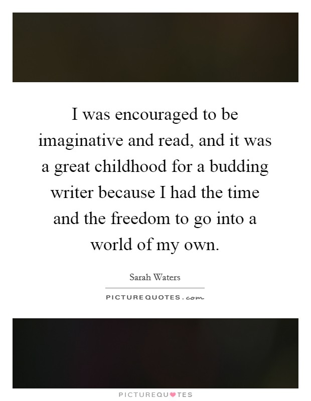 I was encouraged to be imaginative and read, and it was a great childhood for a budding writer because I had the time and the freedom to go into a world of my own. Picture Quote #1