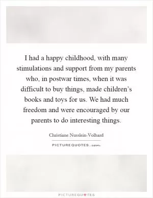 I had a happy childhood, with many stimulations and support from my parents who, in postwar times, when it was difficult to buy things, made children’s books and toys for us. We had much freedom and were encouraged by our parents to do interesting things Picture Quote #1