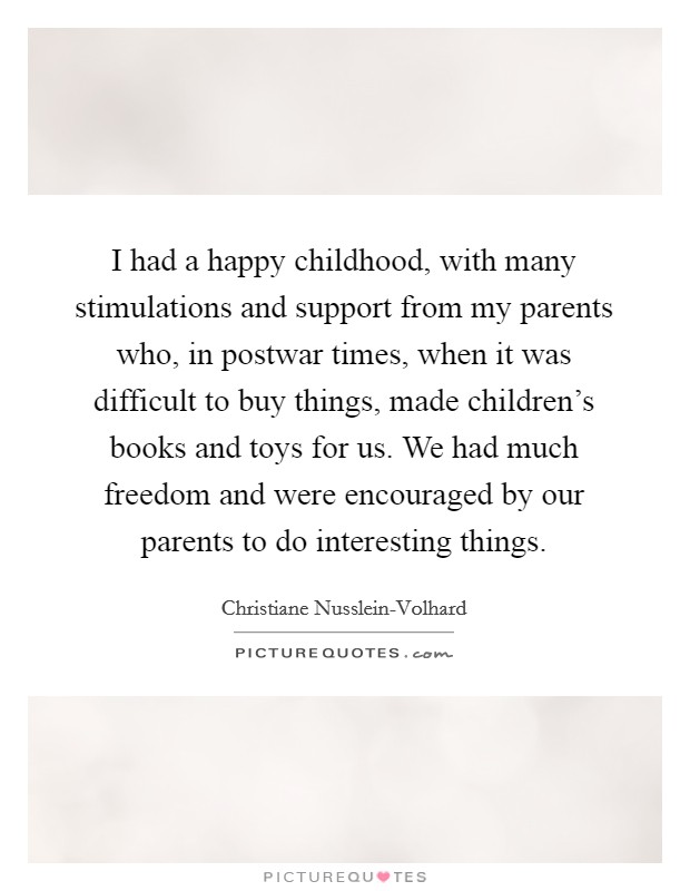 I had a happy childhood, with many stimulations and support from my parents who, in postwar times, when it was difficult to buy things, made children's books and toys for us. We had much freedom and were encouraged by our parents to do interesting things. Picture Quote #1