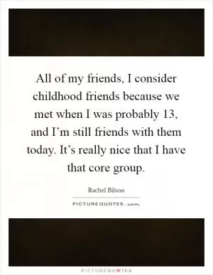 All of my friends, I consider childhood friends because we met when I was probably 13, and I’m still friends with them today. It’s really nice that I have that core group Picture Quote #1
