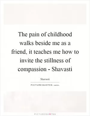 The pain of childhood walks beside me as a friend, it teaches me how to invite the stillness of compassion - Shavasti Picture Quote #1
