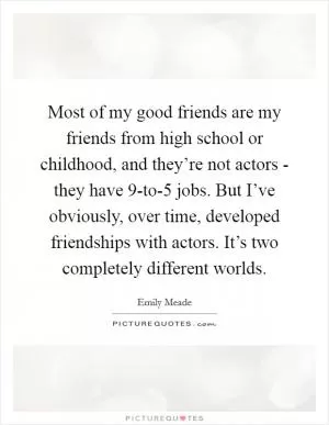 Most of my good friends are my friends from high school or childhood, and they’re not actors - they have 9-to-5 jobs. But I’ve obviously, over time, developed friendships with actors. It’s two completely different worlds Picture Quote #1